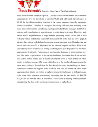 For more Https://www.ThesisScientist.com
node failure scenario shown in Figure 5.17, for both cases we can see that the overhead is
comparatively low but its pattern is same for OLSR and DSR small network case. In
OLSR the fact of this consistent behaviour is the control messages it uses for monitoring
network conditions. Therefore, it can update its routing table and path according to the
node failure which can be sensed using topology control and hello messages. But DSR do
not use such a mechanism to sense the route or node status in advance. Therefore, node
failure affects its performance in large network. Interesting results can be seen in both
with and without node failure case for DSR in case of 150 nodes from the above graph. It
dictates that, without node failure the routing overhead increased up to 88 packets/sec and
then it varies between 70 to 90 packets/sec but remains irregular and high. While in the
case of node failure of 150 nodes, routing overhead grows up to 57 packets/sec but then it
decreases to 40 abruptly. Furthermore, it continuously decreases in an inconsistent way
and falls up to 35 packets/sec at the end of simulation. The reason here is the network
size (active nodes). In first case it checks for different nodes to reach destination which
results in higher overhead. After route establishment as the number of nodes remains the
same so according to demands just the direction of the routes has to change so show a
continuous overhead in irregular form. While in later case, as number of active nodes
decreases after failure, so it show a higher overhead to find routes to different nodes.
After some time, overhead continuously decreasing due to less number of ROUTE
REQUEST and ROUTE ERROR executions. This is done by keeping route cache helps
in neglecting the dead nodes and leaves retransmission to higher layer.
 