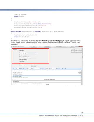 toDate = _toDate;
    return toDate;
}
[
    DataMemberAttribute('DetailedPrint'),
    SysOperationLabelAttribute(literalstr("@SYS95927")),
    SysOperationGroupMemberAttribute('Detailed'),
    SysOperationDisplayOrderAttribute('1')
]
public boolean parmDetailedPrint(boolean _detailedPrint = detailedPrint)
{
    detailedPrint = _detailedPrint;
    return detailedPrint;
}
The following screenshot illustrates how the AssetDepreciationLedger_IT report appeared in the
report viewer before it was converted. Note that the parameters are empty, because a helper class
was used.




                                                                                                    25

                                       REPORT PROGRAMMING MODEL FOR MICROSOFT DYNAMICS AX 2012
 