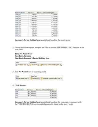 Revenue 3-Period Rolling Sum is calculated based on the month grain.


12 . Create the following new analysis and filter to test the PERIODROLLING function at the
     year grain:

    Time.Per Name Year
    Base Facts.Revenue
    Base Facts.Revenue 3-Period Rolling Sum




13 . Sort Per Name Year in ascending order.




14 . Click Results.




    Revenue 3-Period Rolling Sum is calculated based on the year grain. A measure with
    the PERIODROLLING function calculates results based on the query grain.
 
