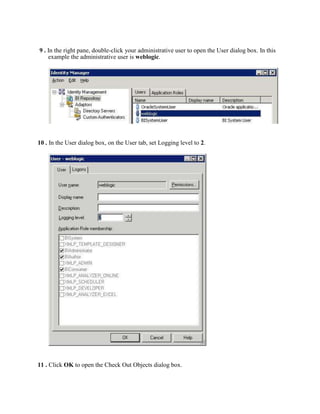 9 . In the right pane, double-click your administrative user to open the User dialog box. In this
    example the administrative user is weblogic.




10 . In the User dialog box, on the User tab, set Logging level to 2.




11 . Click OK to open the Check Out Objects dialog box.
 