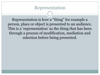 Representation
Representation is how a “thing” for example a
person, place or object is presented to an audience.
This is a „representation‟ as the thing that has been
through a process of modification, mediation and
selection before being presented.

 