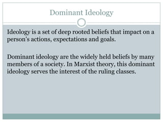 Dominant Ideology
Ideology is a set of deep rooted beliefs that impact on a
person‟s actions, expectations and goals.
Dominant ideology are the widely held beliefs by many
members of a society. In Marxist theory, this dominant
ideology serves the interest of the ruling classes.

 