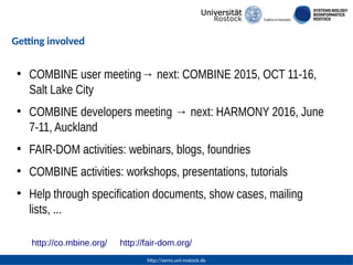 http://sems.uni-rostock.de
Getting involved
●
COMBINE user meeting→ next: COMBINE 2015, OCT 11-16,
Salt Lake City
●
COMBINE developers meeting → next: HARMONY 2016, June
7-11, Auckland
●
FAIR-DOM activities: webinars, blogs, foundries
●
COMBINE activities: workshops, presentations, tutorials
●
Help through specification documents, show cases, mailing
lists, ...
http://co.mbine.org/ http://fair-dom.org/
 