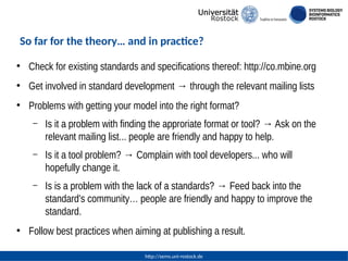 http://sems.uni-rostock.de
So far for the theory… and in practice?
●
Check for existing standards and specifications thereof: http://co.mbine.org
●
Get involved in standard development → through the relevant mailing lists
●
Problems with getting your model into the right format?
– Is it a problem with finding the approriate format or tool? → Ask on the
relevant mailing list... people are friendly and happy to help.
– Is it a tool problem? → Complain with tool developers... who will
hopefully change it.
– Is is a problem with the lack of a standards? → Feed back into the
standard's community… people are friendly and happy to improve the
standard.
●
Follow best practices when aiming at publishing a result.
 