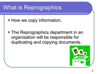 What is Reprographics How we copy information. The Reprographics department in an organisation will be responsible for duplicating and copying documents.  