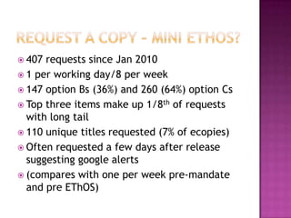  407 requests since Jan 2010
 1 per working day/8 per week
 147 option Bs (36%) and 260 (64%) option Cs
 Top three items make up 1/8th of requests
  with long tail
 110 unique titles requested (7% of ecopies)
 Often requested a few days after release
  suggesting google alerts
 (compares with one per week pre-mandate
  and pre EThOS)
 