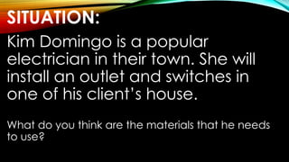 SITUATION:
Kim Domingo is a popular
electrician in their town. She will
install an outlet and switches in
one of his client’s house.
What do you think are the materials that he needs
to use?
 