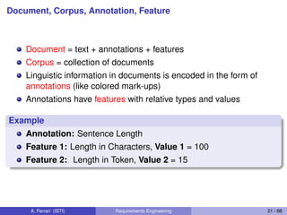 Document, Corpus, Annotation, Feature
Document = text + annotations + features
Corpus = collection of documents
Linguistic information in documents is encoded in the form of
annotations (like colored mark-ups)
Annotations have features with relative types and values
Example
Annotation: Sentence Length
Feature 1: Length in Characters, Value 1 = 100
Feature 2: Length in Token, Value 2 = 15
A. Ferrari (ISTI) Requirements Engineering 21 / 88
 