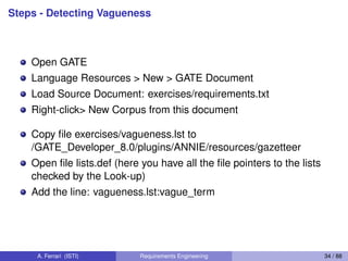 Steps - Detecting Vagueness
Open GATE
Language Resources > New > GATE Document
Load Source Document: exercises/requirements.txt
Right-click> New Corpus from this document
Copy ﬁle exercises/vagueness.lst to
/GATE_Developer_8.0/plugins/ANNIE/resources/gazetteer
Open ﬁle lists.def (here you have all the ﬁle pointers to the lists
checked by the Look-up)
Add the line: vagueness.lst:vague_term
A. Ferrari (ISTI) Requirements Engineering 34 / 88
 