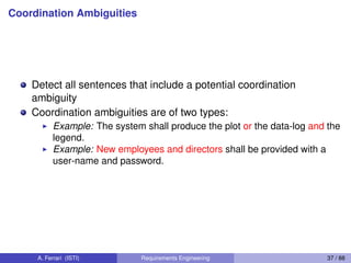 Coordination Ambiguities
Detect all sentences that include a potential coordination
ambiguity
Coordination ambiguities are of two types:
I Example: The system shall produce the plot or the data-log and the
legend.
I Example: New employees and directors shall be provided with a
user-name and password.
A. Ferrari (ISTI) Requirements Engineering 37 / 88
 
