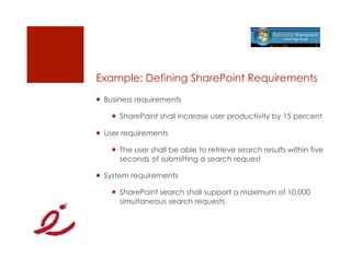 Example: Defining SharePoint Requirements
  Business requirements

      SharePoint shall increase user productivity by 15 percent

  User requirements

      The user shall be able to retrieve search results within five
       seconds of submitting a search request

  System requirements

      SharePoint search shall support a maximum of 10,000
       simultaneous search requests
 