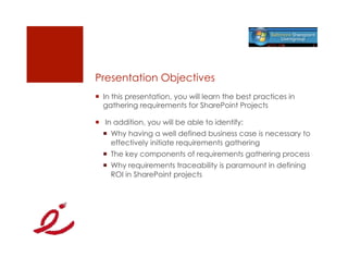 Presentation Objectives
  In this presentation, you will learn the best practices in
   gathering requirements for SharePoint Projects

   In addition, you will be able to identify:
    Why having a well defined business case is necessary to
     effectively initiate requirements gathering
    The key components of requirements gathering process
    Why requirements traceability is paramount in defining
     ROI in SharePoint projects
 