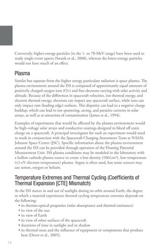 14
Conversely, higher‑energy particles (in the 1‑ to 70‑MeV range) have been used to
study single‑event upsets (Swank et al., 2008), whereas the lower‑energy particles
would not have much of an effect.
Plasma
Similar but separate from the higher energy particulate radiation is space plasma. The
plasma environment around the ISS is composed of approximately equal amounts of
positively charged oxygen ions (O+) and free electrons varying with solar activity and
altitude. Because of the differences in spacecraft velocities, ion thermal energy, and
electron thermal energy, electrons can impact any spacecraft surface, while ions can
only impact ram (leading edge) surfaces. This disparity can lead to a negative charge
buildup, which can lead to ion sputtering, arcing, and parasitic currents in solar
arrays, as well as re-attraction of contamination (James et al., 1994).
Examples of experiments that would be affected by the plasma environment would
be high‑voltage solar arrays and conductive coatings designed to bleed off static
charge on a spacecraft. A principal investigator for such an experiment would need
to work in conjunction with the Spacecraft Charging Assessment Team at NASA’s
Johnson Space Center (JSC). Specific information about the plasma environment
around the ISS can be provided through operation of the Floating Potential
Measurement Unit. ISS plasma conditions may be modeled in the laboratory with
a hollow cathode plasma source to create a low‑density (106/cm3), low‑temperature
(≤1‑eV electron temperature) plasma. Argon is often used, but some sources may
use xenon, oxygen or helium.
Temperature Extremes and Thermal Cycling (Coefficients of
Thermal Expansion [CTE] Mismatch)
As the ISS moves in and out of sunlight during its orbit around Earth, the degree
to which a material experiences thermal cycling temperature extremes depends on
the following:
• 
its thermo‑optical properties (solar absorptance and thermal emittance)
• its view of the sun
• its view of Earth
• its view of other surfaces of the spacecraft
• durations of time in sunlight and in shadow
• 
its thermal mass and the influence of equipment or components that produce
heat (Dever et al., 2005).
 