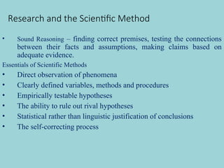 Research and the Scientific Method
• Sound Reasoning – finding correct premises, testing the connections
between their facts and assumptions, making claims based on
adequate evidence.
Essentials of Scientific Methods
• Direct observation of phenomena
• Clearly defined variables, methods and procedures
• Empirically testable hypotheses
• The ability to rule out rival hypotheses
• Statistical rather than linguistic justification of conclusions
• The self-correcting process
 