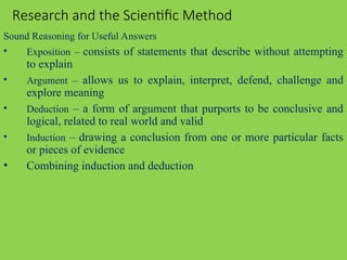 Research and the Scientific Method
Sound Reasoning for Useful Answers
• Exposition – consists of statements that describe without attempting
to explain
• Argument – allows us to explain, interpret, defend, challenge and
explore meaning
• Deduction – a form of argument that purports to be conclusive and
logical, related to real world and valid
• Induction – drawing a conclusion from one or more particular facts
or pieces of evidence
• Combining induction and deduction
 