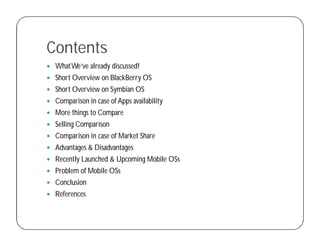 Contents
 WhatWe’ve already discussed!
 Short Overview on BlackBerry OS
 Short Overview on Symbian OS
 Comparison in case of Apps availability
 More things to Compare
 Selling Comparison
 Comparison in case of Market Share
 Advantages & Disadvantages
 Recently Launched & Upcoming Mobile OSs
 Problem of Mobile OSs
 Conclusion
 References
 