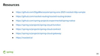 Resources
● https://github.com/OlgaMaciaszek/spring-one-2021-rsocket-http-sample
● https://github.com/rsocket-routing/rsocket-routing-broker
● https://github.com/spring-projects-experimental/spring-native
● https://spring.io/projects/spring-cloud-function
● https://spring.io/projects/spring-cloud-contract
● https://spring.io/projects/spring-cloud-gateway
● https://rsocket.io/
80
 