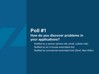 Poll #1
How do you discover problems in
your applications?
- Notified by a person (phone call, email, cubicle visit)
- Notified by an in-house automated tool
- Notified by commercial automated tool (Zend, New Relic)
 