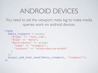 ANDROID DEVICES
You need to set the viewport meta tag to make media
          queries work on android devices.
<?php
   $meta_viewport = array(
      '#type' => 'html_tag',
      '#tag' => 'meta',
      '#attributes' => array(
        'name' => 'viewport',
        'content' => 'width=device-width'
      )
   );
   drupal_add_html_head($meta_viewport, 'viewport');
?>
 