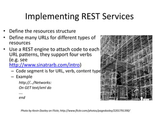 Implementing REST ServicesDefine the resources structure Define many URLs for different types of resourcesUse a REST engine to attach code to each URL patterns, they support four verbs (e.g. see http://www.sinatrarb.com/intro)Code segment is for URL, verb, content typeExamplehttp://…/Networks:On GET text/xml do….endPhoto by Kevin Dooley on Flickr, http://www.flickr.com/photos/pagedooley/2201791390/