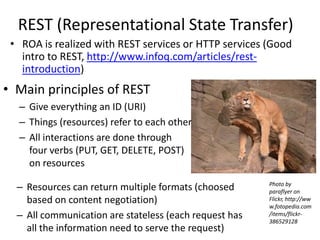 REST (Representational State Transfer)ROA is realized with REST services or HTTP services (Good intro to REST, http://www.infoq.com/articles/rest-introduction)Main principles of RESTGive everything an ID (URI)Things (resources) refer to each other All interactions are done through four verbs (PUT, GET, DELETE, POST) on resourcesPhoto by paraflyer on Flickr, http://www.fotopedia.com/items/flickr-386529128Resources can return multiple formats (choosed based on content negotiation) All communication are stateless (each request has all the information need to serve the request)