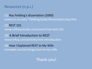 Thank you!
Resources (n.p.i.)
[1] Roy Fielding’s dissertation (2000)
www.ics.uci.edu/~fielding/pubs/dissertation/top.htm
[2] REST 101
www.softiesonrails.com/search?q=rest+101
[3] A Brief Introduction to REST
www.infoq.com/articles/rest-introduction
[4] How I Explained REST to My Wife
tomayko.com/writings/rest-to-my-wife
 