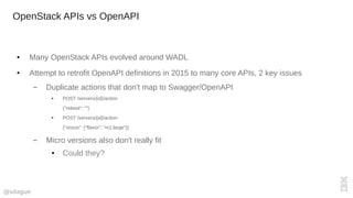 @sdague
OpenStack APIs vs OpenAPI
● Many OpenStack APIs evolved around WADL
● Attempt to retrofit OpenAPI definitions in 2015 to many core APIs, 2 key issues
– Duplicate actions that don't map to Swagger/OpenAPI
● POST /servers/{id}/action
{"reboot": ""}
● POST /servers/{id}/action
{"resize": {"flavor": "m1.large"}}
– Micro versions also don't really fit
● Could they?
 