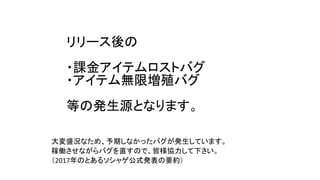 リリース後の
・課金アイテムロストバグ
・アイテム無限増殖バグ
等の発生源となります。
大変盛況なため、予期しなかったバグが発生しています。
稼働させながらバグを直すので、皆様協力して下さい。
（2017年のとあるソシャゲ公式発表の要約）
 