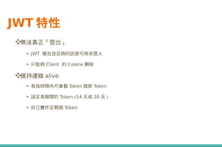 JWT 特性
❖無法真正「登出」
➢ JWT 裡包含足夠的訊息可用來登入
➢ 只能將 Client 的 Cookie 刪除
❖維持連線 alive
➢ 有效時間內可拿舊 Token 換新 Token
➢ 設定長期間的 Token (14 天或 30 天 )
➢ 自己實作定期換 Token
 