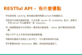 RESTful API - 有什麼優點
❖支援快取 caching 將改善反應時間跟 server 的負載能力。
❖因為不必維持連結狀態，大大改善 server 的 scalability 能力。這表示
不同 server 可以處理同一串 requests 。
❖一個瀏覽器就可以存取任一應用程式跟資源， client 端不需使用別的軟
體。
❖在 HTTP 之上不依存其他機制跟軟體。
❖跟其他連結方式相比 ( 如 RPC) ，可以提供相等的功能。
❖不需要其他的 discovery 機制，因為使用超連結了。
 