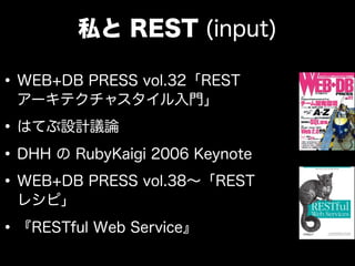 私と REST (input)

• WEB+DB PRESS vol.32「REST
 アーキテクチャスタイル入門」

• はてぶ設計議論
• DHH の RubyKaigi 2006 Keynote
• WEB+DB PRESS vol.38∼「REST
 レシピ」

• 『RESTful Web Service』
 