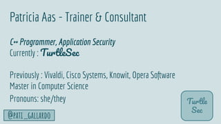 3
@pati_gallardo
Patricia Aas - Trainer & Consultant
C++ Programmer, Application Security
Currently : TurtleSec
Previously : Vivaldi, Cisco Systems, Knowit, Opera Software
Master in Computer Science
Pronouns: she/they Turtle
Sec
 