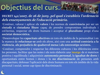 DECRET 142/2007, de 26 de juny, pel qual s’estableix l’ordenació
dels ensenyaments de l’educació primària.
•Conèixer, valorar i aplicar els valors i les normes de convivència per ser un
ciutadà o ciutadana lliure capaç de prendre compromisos individuals i
col·lectius, respectar els drets humans i acceptar el pluralisme propi d’una
societat democràtica.
•Desenvolupar les capacitats afectives en tots els àmbits de la personalitat i en
la manera de relacionar-se amb els altres, així com una actitud contrària a la
violència, als prejudicis de qualsevol mena i als estereotips sexistes.
•Conèixer, comprendre i respectar les diferents cultures i les diferències entre
les persones, facilitar que les noies i els nois elaborin una imatge de si mateixos
positiva i equilibrada i adquireixin autonomia personal, la igualtat de drets i
oportunitats entre homes i dones i la no discriminació de persones amb
discapacitats; defensar l’aplicació dels drets humans en tots els àmbits de la vida
personal i social, sense cap tipus de discriminació.
 