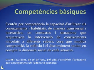 S’entén per competència la capacitat d’utilitzar els
coneixements i habilitats, de manera transversal i
interactiva, en contextos i situacions que
requereixen la intervenció de coneixements
vinculats a diferents sabers, cosa que implica
comprensió, la reflexió i el discerniment tenint en
compte la dimensió social de cada situació.

DECRET 142/2007, de 26 de juny, pel qual s’estableix l’ordenació
dels ensenyaments de l’educació primària.
 