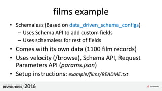 films example
• Schemaless (Based on data_driven_schema_configs)
– Uses Schema API to add custom fields
– Uses schemaless for rest of fields
• Comes with its own data (1100 film records)
• Uses velocity (/browse), Schema API, Request
Parameters API (params.json)
• Setup instructions: example/films/README.txt
 