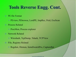 Tools Reverse Engg. Cont.
   PE file Format
     PEview, PEbrowse, LordPE, ImpRec, Peid, ExeScan

   Process Related
     ProcMon, Process explorer

   Network Related
     Wireshark, TcpDump, Tshark, TCPView

   File, Registry Related
     Regshot, filemon, InstallwatchPro, CaptureBat



                             www.SecurityXploded.com
 
