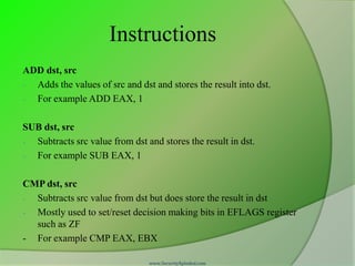 Instructions
ADD dst, src
- Adds the values of src and dst and stores the result into dst.
- For example ADD EAX, 1

SUB dst, src
- Subtracts src value from dst and stores the result in dst.
- For example SUB EAX, 1

CMP dst, src
- Subtracts src value from dst but does store the result in dst
- Mostly used to set/reset decision making bits in EFLAGS register
  such as ZF
- For example CMP EAX, EBX

                                www.SecurityXploded.com
 