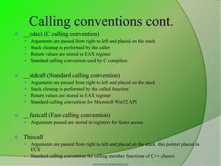 Calling conventions cont.
   __cdecl (C calling convention)
       Arguments are passed from right to left and placed on the stack
       Stack cleanup is performed by the caller
       Return values are stored in EAX register
       Standard calling convention used by C compilers


   __stdcall (Standard calling convention)
       Arguments are passed from right to left and placed on the stack
       Stack cleanup is performed by the called function
       Return values are stored in EAX register
       Standard calling convention for Microsoft Win32 API

   __fastcall (Fast calling convention)
     Arguments passed are stored in registers for faster access


   Thiscall
     Arguments are passed from right to left and placed on the stack. this pointer placed in
        ECX
    -   Standard calling convention for calling member functions of C++ classes
                                       www.SecurityXploded.com
 