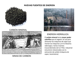 NUEVAS FUENTES DE ENERGÍA
CARBÓN MINERAL
MINAS DE CARBÓN
ENERGÍA HIDRÁULICA
El carbón mineral tenía mayor poder
calorífico que el vegetal. Se usó para
alimentar las máquinas de vapor que
movían las máquinas y en la industria
siderúrgica. Varios inventos
trascendentales de la 1ª Rev. Industrial
estuvieron relacionados con la
extracción de carbón (máquina de
vapor, locomotora)
 