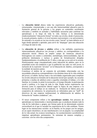 - 7 -
- La educación inicial abarca todas las experiencias educativas graduadas,
estructuradas, sistematizadas y con una alta intencionalidad educativa para la
formación general de la persona y los grupos en contenidos socialmente
relevantes y también en actitudes y habilidades necesarias para continuar los
aprendizajes a lo largo de toda la vida. Incluye a la denominada
(tradicionalmente) “educación formal” en todos sus niveles, desde el preescolar,
la escuela primaria, media y el nivel terciario (universitario y no universitario).
Se entiende a la escuela en sus tres niveles como “inicial” en tanto debería ser el
lugar donde aprender a aprender, para servir de “despegue” para una educación
a lo largo de toda la vida.
- La educación de jóvenes y adultos refiere a las múltiples experiencias
intencionalmente educativas con jóvenes y adultos, no correspondientes a la
educación inicial. Abarca un amplio campo de instancias educativas
heterogéneas (en cuanto a contenidos, metodología, intencionalidades, tipo de
población destinataria e incluso a grados de formalización) dirigidas
fundamentalmente a la población de 15 años y más que ya no está en la escuela.
Históricamente surge conceptualizada como educación de adultos, pero en la
actualidad existe una tendencia a que la población sea cada vez más joven; la
inclusión de la expresión “jóvenes” en la Educación de Adultos, corresponde a
la realidad de nuestros países.
Constituye el ámbito de un conjunto de actividades relacionadas con las
necesidades educativas correspondientes a las distintas áreas de la vida cotidiana
del joven y el adulto. Incluye tanto a las actividades organizadas para completar
los niveles educativos formales de la educación inicial (por ejemplo, las escuelas
primarias o medias de adultos) como a aquellas orientadas al trabajo, a la vida
familiar, la vivienda, la salud, la recreación y el tiempo liberado, la participación
social y política, a lo largo de toda la vida. Puede incluir experiencias tan
diversas como la capacitación laboral según la lógica de una empresa o la
formación para el trabajo en un sindicato; la formación de líderes para una
cooperativa de cartoneros; la actualización en informática para un “staff” de
directivos de una empresa multinacional; la alfabetización de adultos; la
formación de “madres cuidadoras”, etc...
- El tercer componente refiere a los aprendizajes sociales. Son procesos de
aprendizajes no intencionales e inestructurados que se producen durante toda la
vida de los individuos y grupos, por formar parte de un determinado contexto
sociocultural en el que se suceden las experiencias de la vida cotidiana. Tienen
lugar en las interacciones sociales: en la familia, en los juegos con los amigos,
en un cajero electrónico, en una manifestación o en un piquete. La complejidad
de la vida actual, los avances tecnológicos, los acontecimientos sociohistóricos
impulsan aprendizajes permanentes. Se entraman de manera compleja y
coexisten con los otros dos componentes.
 