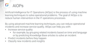 AIOPs
Artificial Intelligence for IT Operations (AIOps) is the process of using machine
learning techniques to solve operational problems. The goal of AIOps is to
reduce human intervention in the IT operations processes.
By using advanced machine learning techniques, you can reduce operational
incidents and increase service quality. AIOps can help you with:
• Increase service quality
• for example, by grouping related incidents based on time and language
or by predicting Knowledge Base articles to solve an incident
• Predict incidents before they happen
• Classify new incidents and insights
 