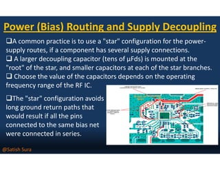 Power (Bias) Routing and Supply Decoupling
A common practice is to use a "star" configuration for the power-
supply routes, if a component has several supply connections.
A larger decoupling capacitor (tens of µFds) is mounted at the
"root" of the star, and smaller capacitors at each of the star branches.
Choose the value of the capacitors depends on the operating
frequency range of the RF IC.frequency range of the RF IC.
The "star" configuration avoids
long ground return paths that
would result if all the pins
connected to the same bias net
were connected in series.
@Satish Sura
 