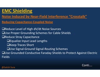 EMC Shielding
Noise Induced by Near-Field Interference “Crosstalk”
Reducing Capacitance-Coupled Noise
Reduce Level of High dV/dt Noise Sources
Use Proper Grounding Schemes for Cable Shields
Reduce Stray CapacitanceReduce Stray Capacitance
Equalize Input Lead Lengths
Keep Traces Short
Use Signal-Ground Signal-Routing Schemes
Use Grounded Conductive Faraday Shields to Protect Against Electric
Fields
Conti….
@Satish Sura
 