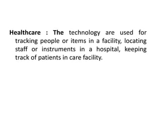 Healthcare : The technology are used for
 tracking people or items in a facility, locating
 staff or instruments in a hospital, keeping
 track of patients in care facility.
 