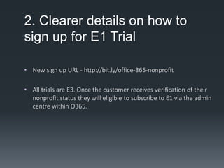 2. Clearer details on how to
sign up for E1 Trial
• New sign up URL - http://bit.ly/office-365-nonprofit
• All trials are E3. Once the customer receives verification of their
nonprofit status they will eligible to subscribe to E1 via the admin
centre within O365.
 