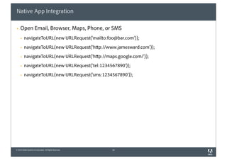 Native App Integration

§   Open Email, Browser, Maps, Phone, or SMS
     §   navigateToURL(new URLRequest('mailto:foo@bar.com'));
     §   navigateToURL(new URLRequest('http://www.jamesward.com'));
     §   navigateToURL(new URLRequest('http://maps.google.com/'));
     §   navigateToURL(new URLRequest('tel:1234567890'));
     §   navigateToURL(new URLRequest('sms:1234567890'));




© 2010 Adobe Systems Incorporated. All Rights Reserved.   34
 