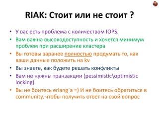 RIAK: Стоит или не стоит ?
• У вас есть проблема с количеством IOPS.
• Вам важна высокодоступность и хочется минимум
  проблем при расширение кластера
• Вы готовы заранее полностью продумать то, как
  ваши данные положить на kv
• Вы знаете, как будете решать конфликты
• Вам не нужны транзакции (pessimisticoptimistic
  locking)
• Вы не боитесь erlang`a =) И не боитесь обратиться в
  community, чтобы получить ответ на свой вопрос
 