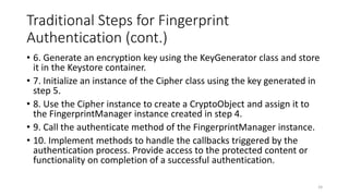 Traditional Steps for Fingerprint
Authentication (cont.)
• 6. Generate an encryption key using the KeyGenerator class and store
it in the Keystore container.
• 7. Initialize an instance of the Cipher class using the key generated in
step 5.
• 8. Use the Cipher instance to create a CryptoObject and assign it to
the FingerprintManager instance created in step 4.
• 9. Call the authenticate method of the FingerprintManager instance.
• 10. Implement methods to handle the callbacks triggered by the
authentication process. Provide access to the protected content or
functionality on completion of a successful authentication.
24
 