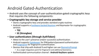 Android Gated-Authentication
• Android uses the concept of user-authentication-gated cryptographic keys
that requires the following components:
• Cryptographic key storage and service provider
• Stores cryptographic keys and provides standard crypto routines
• Android supports a hardware-backed Keystore and Keymaster for cryptographic
services
• TEE
• SE (Strongbox)
• User authenticators (through AuthToken)
• Attest to the user's presence and/or successful authentication.
• Android supports Gatekeeper for PIN/pattern/password authentication
and Fingerprint for fingerprint authentication.
• Devices that ship with Android 9 and higher can use BiometricPrompt
• As a single integration point for fingerprint and additional biometrics.
• Authenticated communication channel : Android KeyStore system 3
 