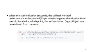 • When the authentication succeeds, the callback method
onAuthenticationSucceeded(FingerprintManager.AuthenticationResul
t result) is called at which point, the authenticated CryptoObject can
be retrieved from the result.
48
 
